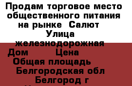 Продам торговое место общественного питания на рынке “Салют“ › Улица ­ железнодорожная › Дом ­ 79 › Цена ­ 280 000 › Общая площадь ­ 15 - Белгородская обл., Белгород г. Недвижимость » Помещения продажа   